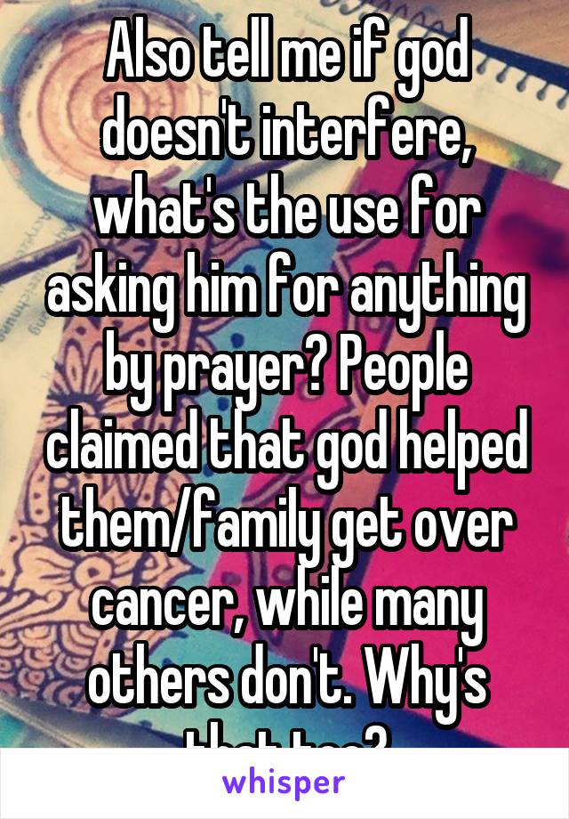 Also tell me if god doesn't interfere, what's the use for asking him for anything by prayer? People claimed that god helped them/family get over cancer, while many others don't. Why's that too?