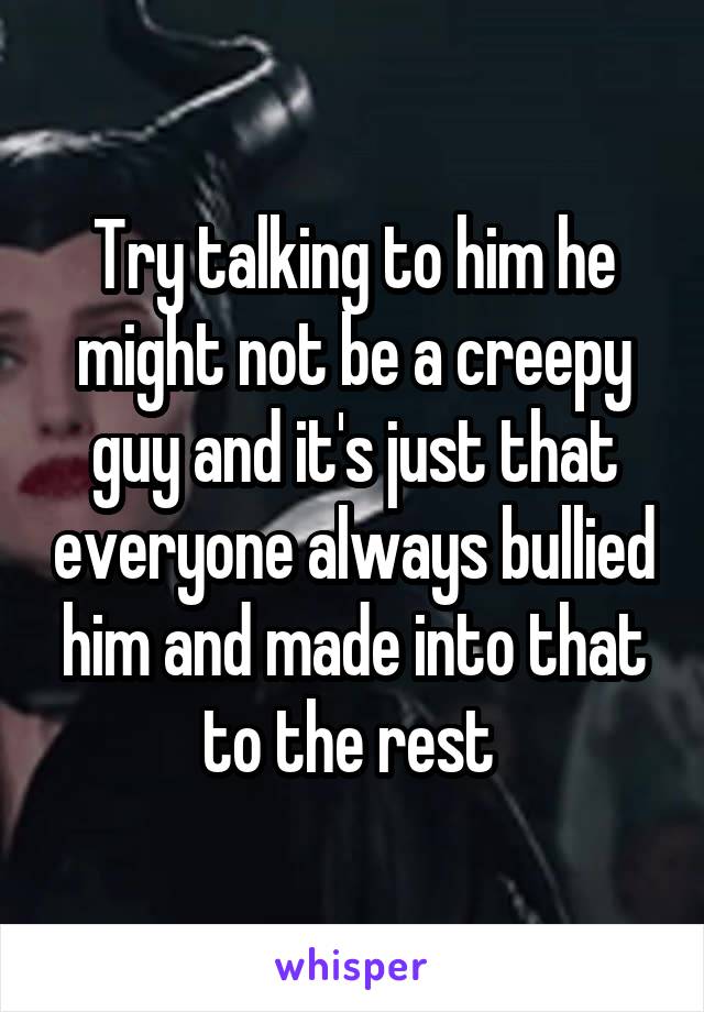 Try talking to him he might not be a creepy guy and it's just that everyone always bullied him and made into that to the rest 