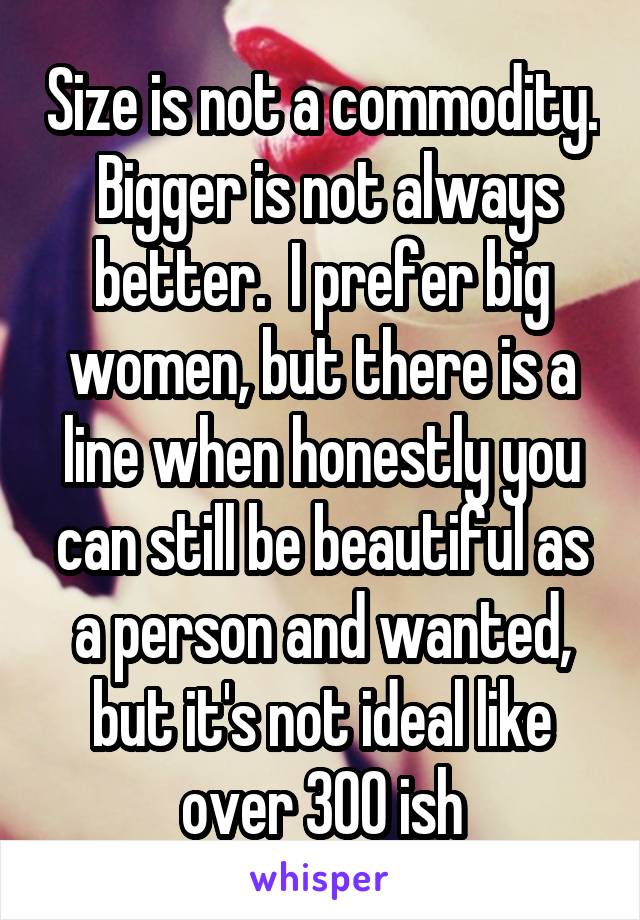 Size is not a commodity.  Bigger is not always better.  I prefer big women, but there is a line when honestly you can still be beautiful as a person and wanted, but it's not ideal like over 300 ish