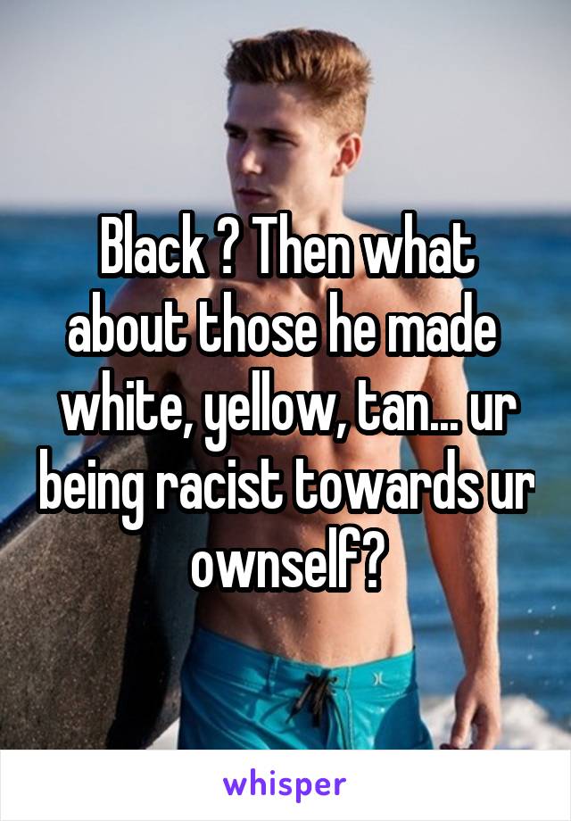 Black ? Then what about those he made  white, yellow, tan... ur being racist towards ur ownself?