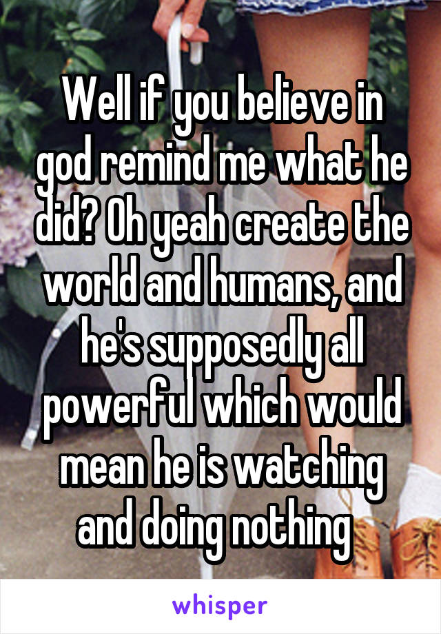 Well if you believe in god remind me what he did? Oh yeah create the world and humans, and he's supposedly all powerful which would mean he is watching and doing nothing  