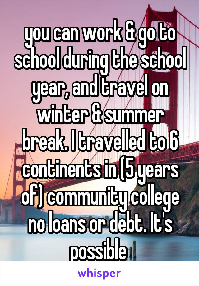 you can work & go to school during the school year, and travel on winter & summer break. I travelled to 6 continents in (5 years of) community college no loans or debt. It's possible 