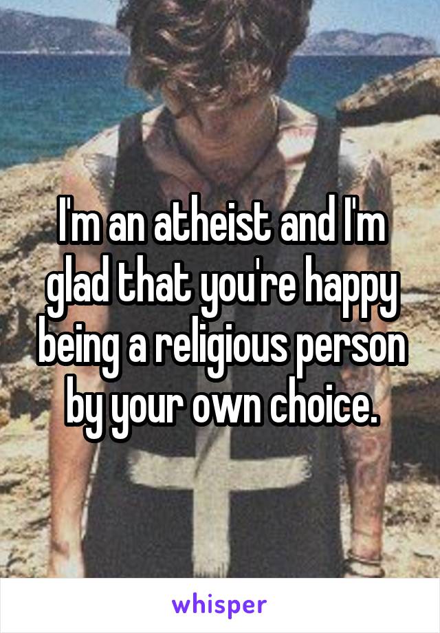 I'm an atheist and I'm glad that you're happy being a religious person by your own choice.