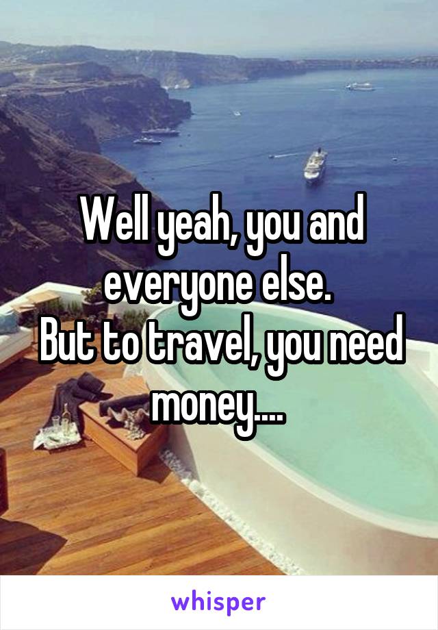 Well yeah, you and everyone else. 
But to travel, you need money.... 