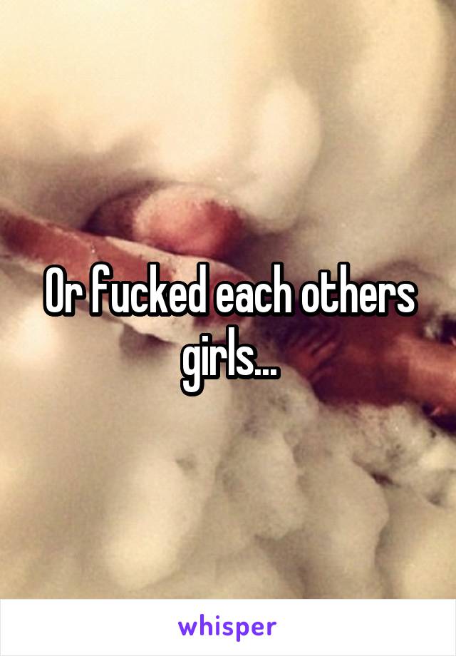 Or fucked each others girls...