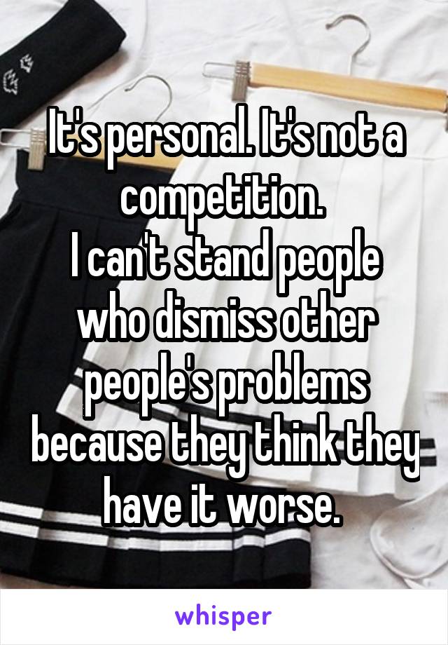 It's personal. It's not a competition. 
I can't stand people who dismiss other people's problems because they think they have it worse. 