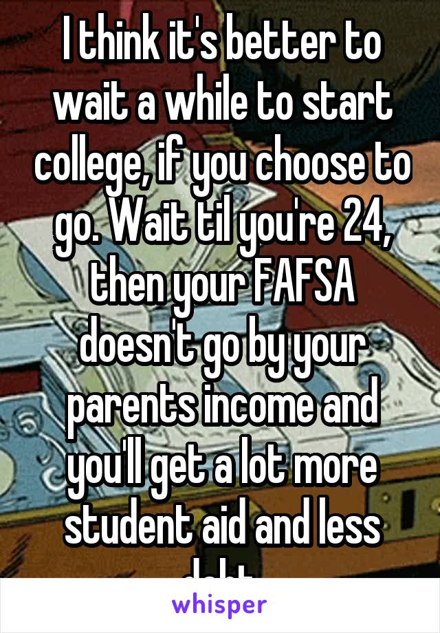 I think it's better to wait a while to start college, if you choose to go. Wait til you're 24, then your FAFSA doesn't go by your parents income and you'll get a lot more student aid and less debt.