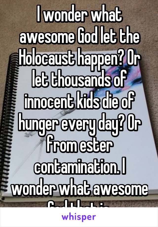 I wonder what awesome God let the Holocaust happen? Or let thousands of innocent kids die of hunger every day? Or from ester contamination. I wonder what awesome God that is.