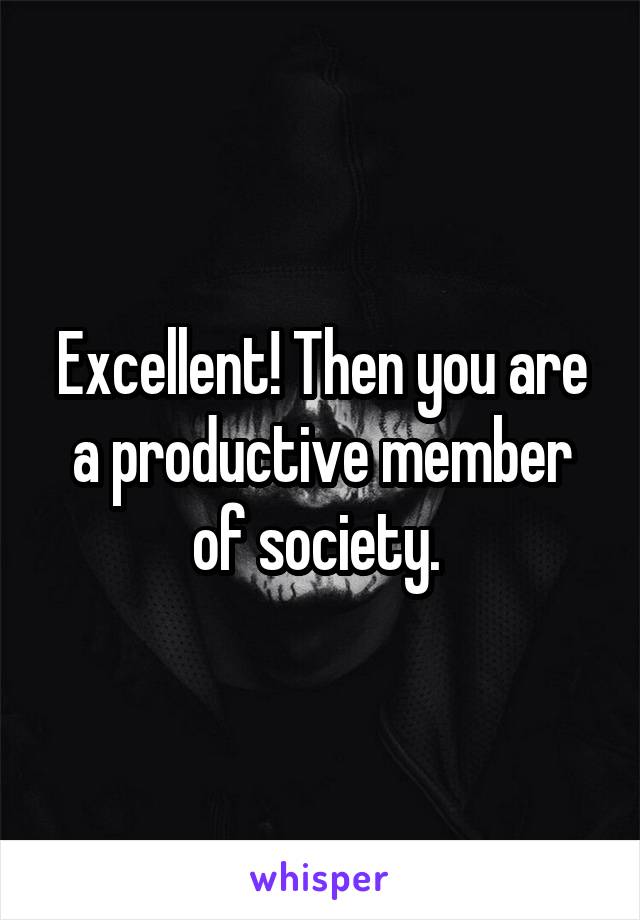 Excellent! Then you are a productive member of society. 