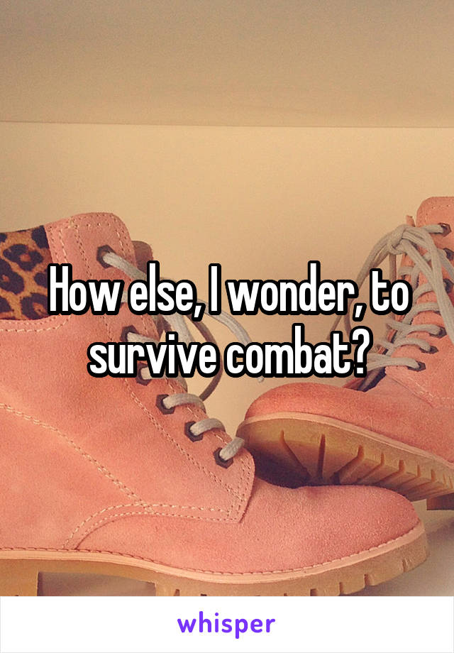 How else, I wonder, to survive combat?