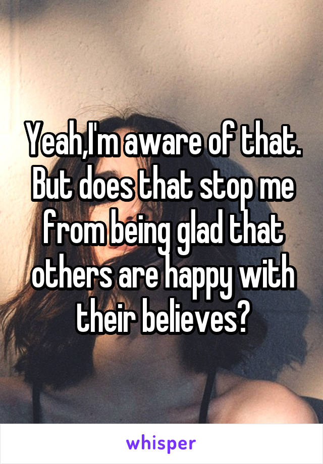 Yeah,I'm aware of that. But does that stop me from being glad that others are happy with their believes?