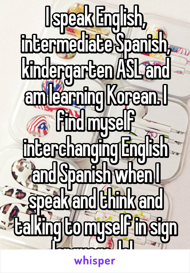 I speak English, intermediate Spanish, kindergarten ASL and am learning Korean. I find myself interchanging English and Spanish when I speak and think and talking to myself in sign language, lol. 