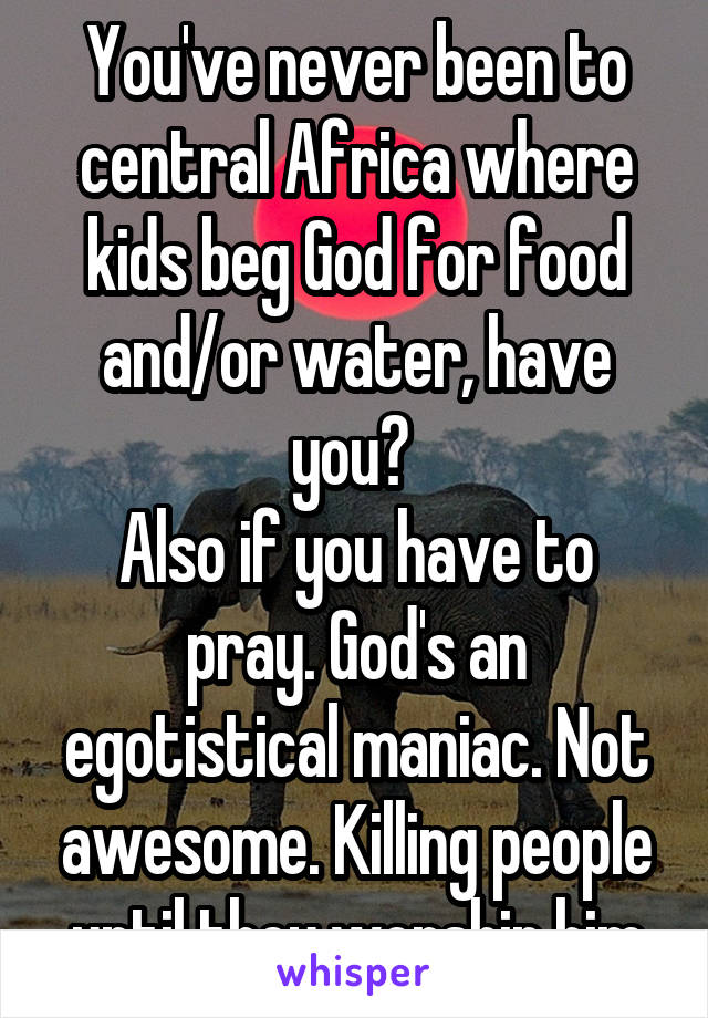 You've never been to central Africa where kids beg God for food and/or water, have you? 
Also if you have to pray. God's an egotistical maniac. Not awesome. Killing people until they worship him