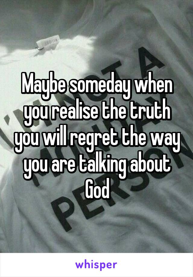 Maybe someday when you realise the truth you will regret the way you are talking about God