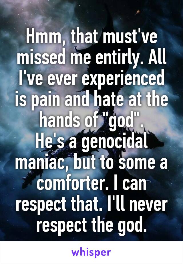 Hmm, that must've missed me entirly. All I've ever experienced is pain and hate at the hands of "god".
He's a genocidal maniac, but to some a comforter. I can respect that. I'll never respect the god.