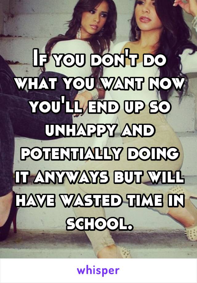 If you don't do what you want now you'll end up so unhappy and potentially doing it anyways but will have wasted time in school.