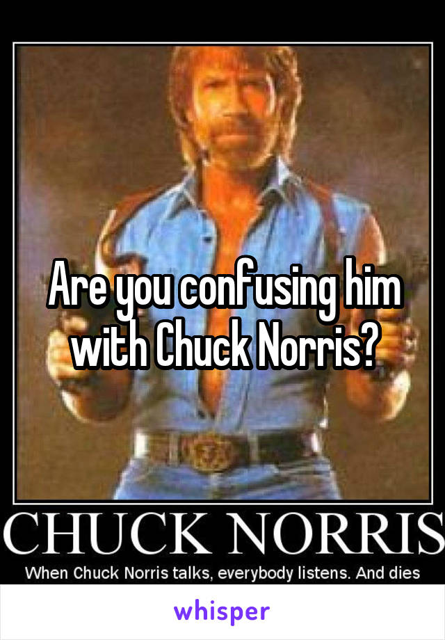 Are you confusing him with Chuck Norris?