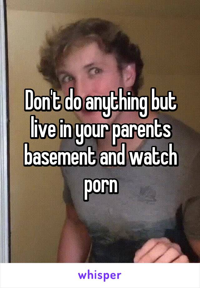 Don't do anything but live in your parents basement and watch porn