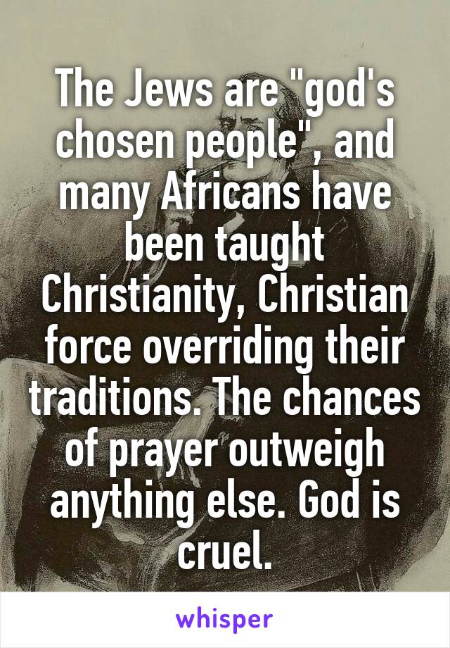 The Jews are "god's chosen people", and many Africans have been taught Christianity, Christian force overriding their traditions. The chances of prayer outweigh anything else. God is cruel.