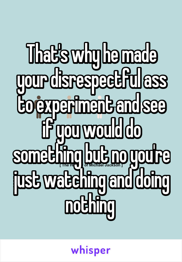 That's why he made your disrespectful ass to experiment and see if you would do something but no you're just watching and doing nothing 