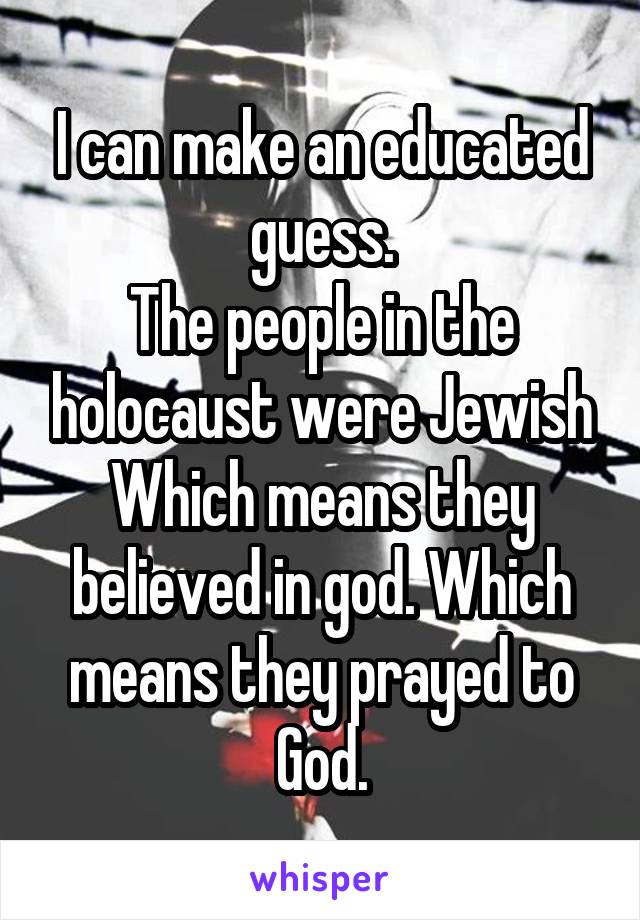 I can make an educated guess.
The people in the holocaust were Jewish
Which means they believed in god. Which means they prayed to God.