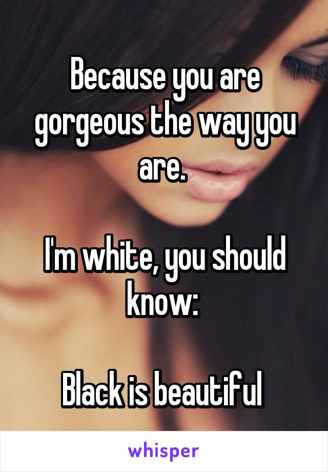 Because you are gorgeous the way you are. 

I'm white, you should know: 

Black is beautiful 