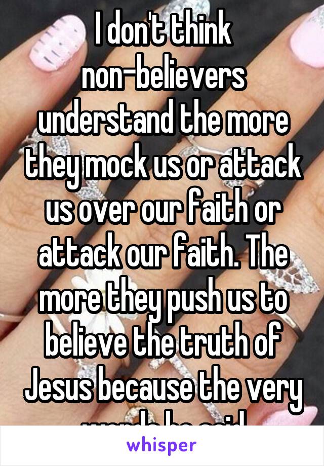 I don't think non-believers understand the more they mock us or attack us over our faith or attack our faith. The more they push us to believe the truth of Jesus because the very words he said