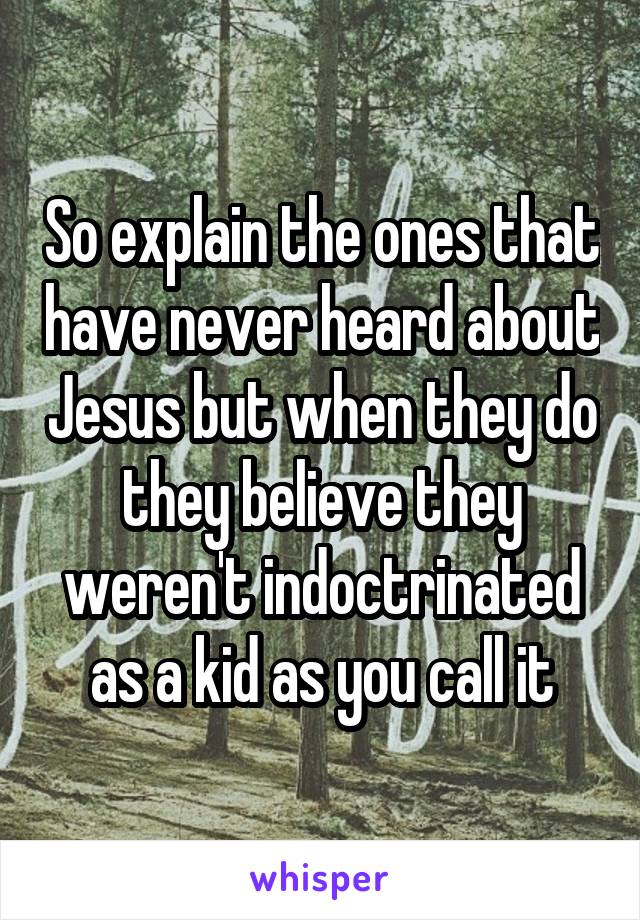 So explain the ones that have never heard about Jesus but when they do they believe they weren't indoctrinated as a kid as you call it