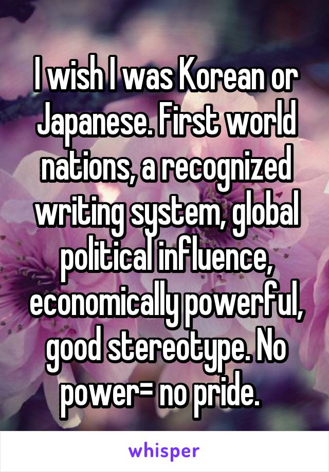 I wish I was Korean or Japanese. First world nations, a recognized writing system, global political influence, economically powerful, good stereotype. No power= no pride.  