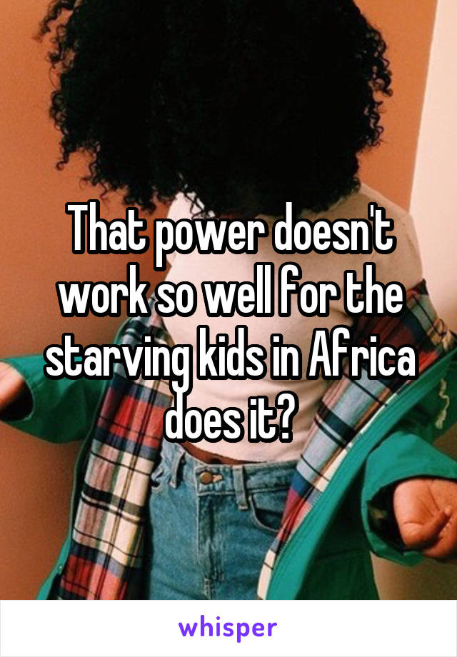 That power doesn't work so well for the starving kids in Africa does it?