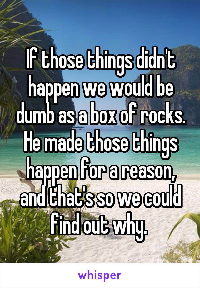 If those things didn't happen we would be dumb as a box of rocks. He made those things happen for a reason, and that's so we could find out why. 