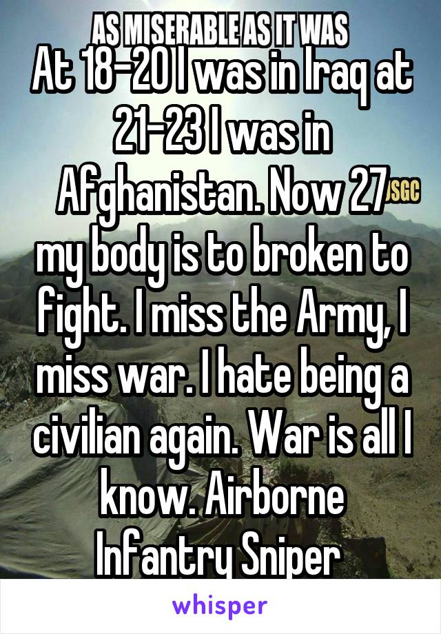 At 18-20 I was in Iraq at 21-23 I was in Afghanistan. Now 27 my body is to broken to fight. I miss the Army, I miss war. I hate being a civilian again. War is all I know. Airborne Infantry Sniper 