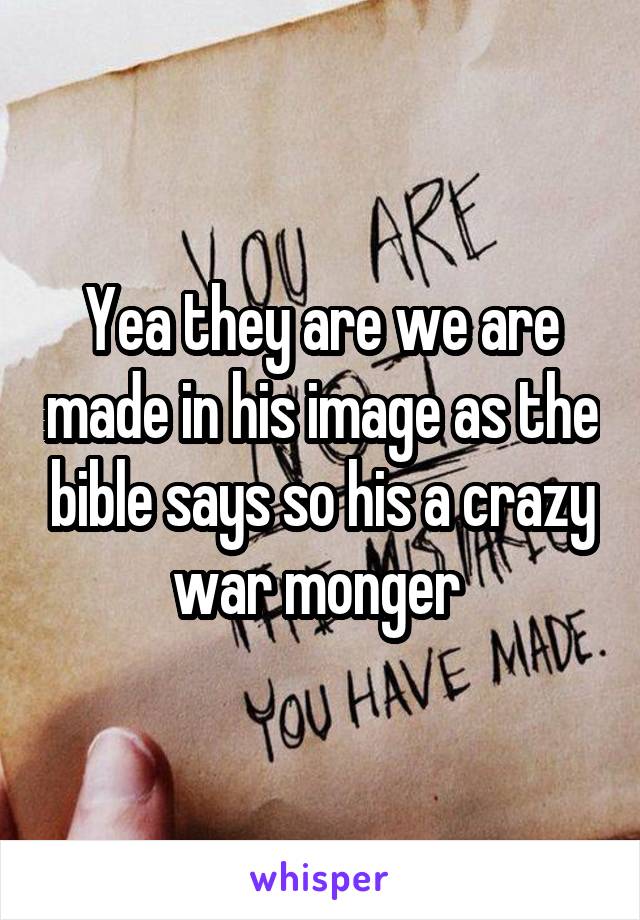 Yea they are we are made in his image as the bible says so his a crazy war monger 