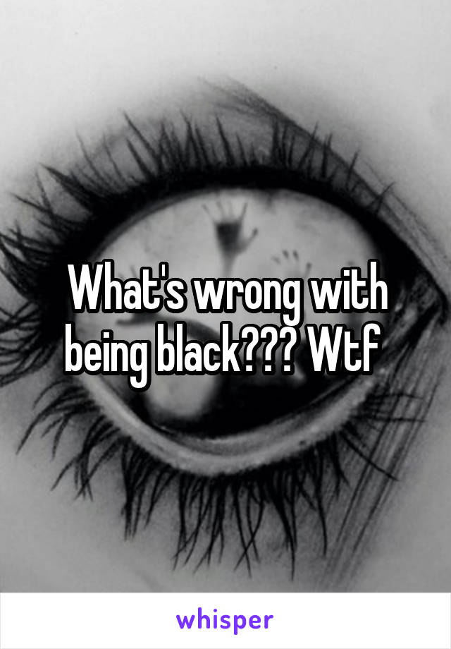 What's wrong with being black??? Wtf 