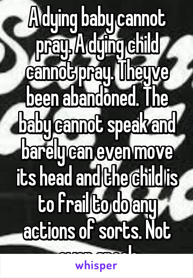 A dying baby cannot pray. A dying child cannot pray. Theyve been abandoned. The baby cannot speak and barely can even move its head and the child is to frail to do any actions of sorts. Not even speak