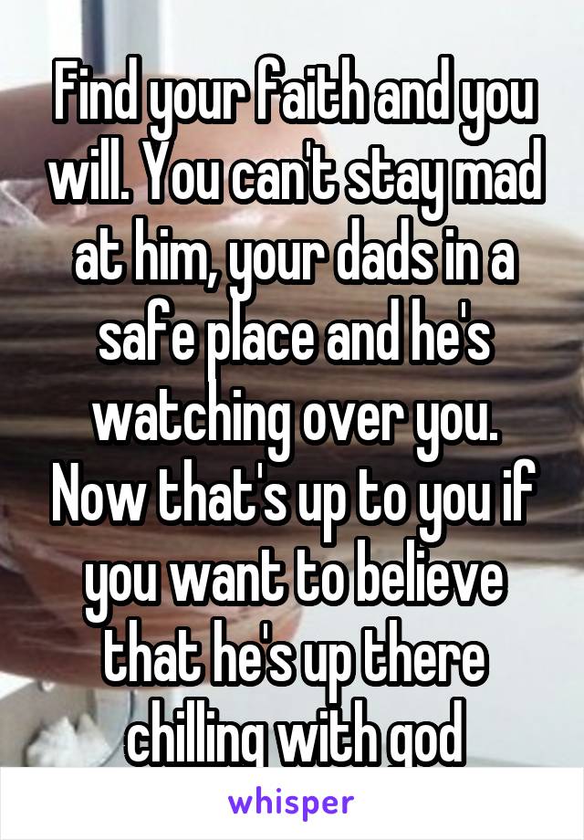 Find your faith and you will. You can't stay mad at him, your dads in a safe place and he's watching over you. Now that's up to you if you want to believe that he's up there chilling with god