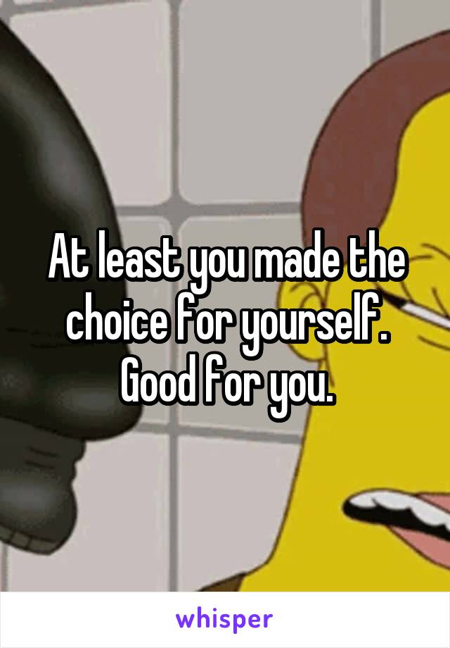 At least you made the choice for yourself. Good for you.