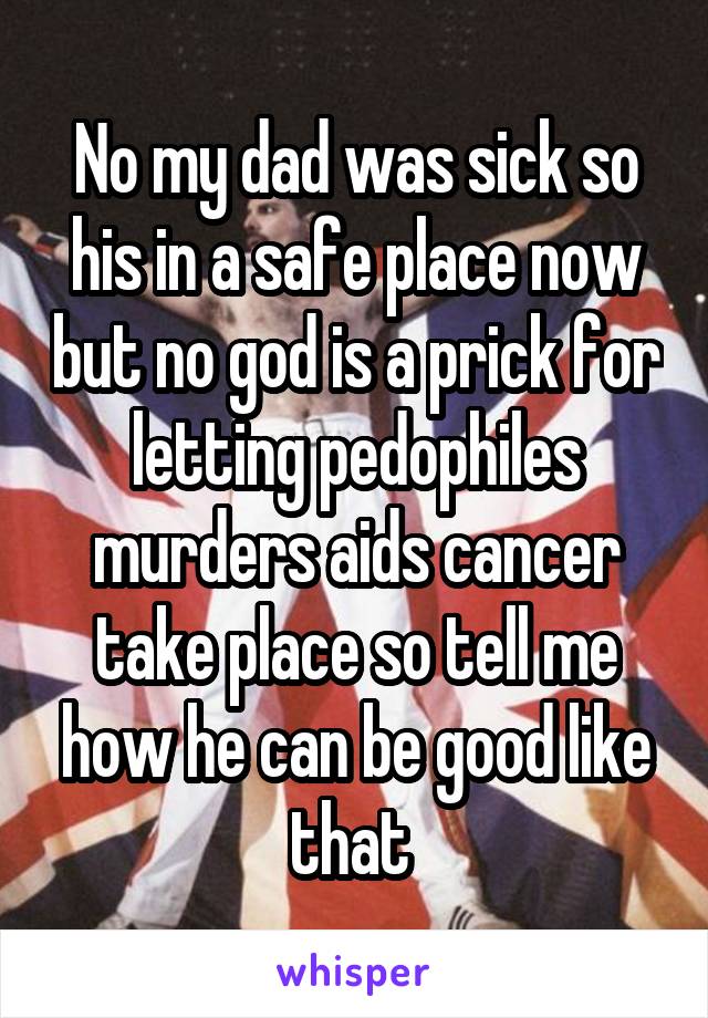 No my dad was sick so his in a safe place now but no god is a prick for letting pedophiles murders aids cancer take place so tell me how he can be good like that 