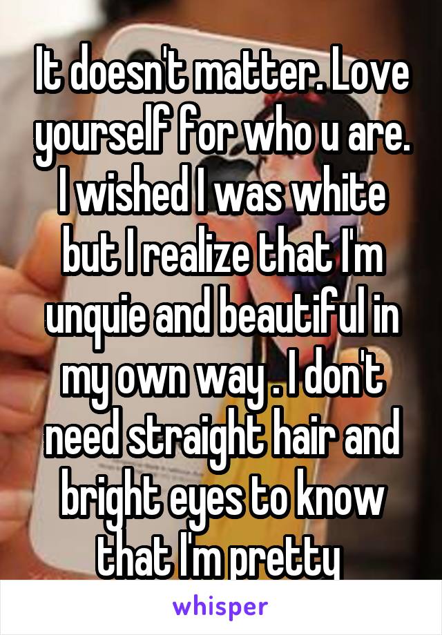 It doesn't matter. Love yourself for who u are. I wished I was white but I realize that I'm unquie and beautiful in my own way . I don't need straight hair and bright eyes to know that I'm pretty 