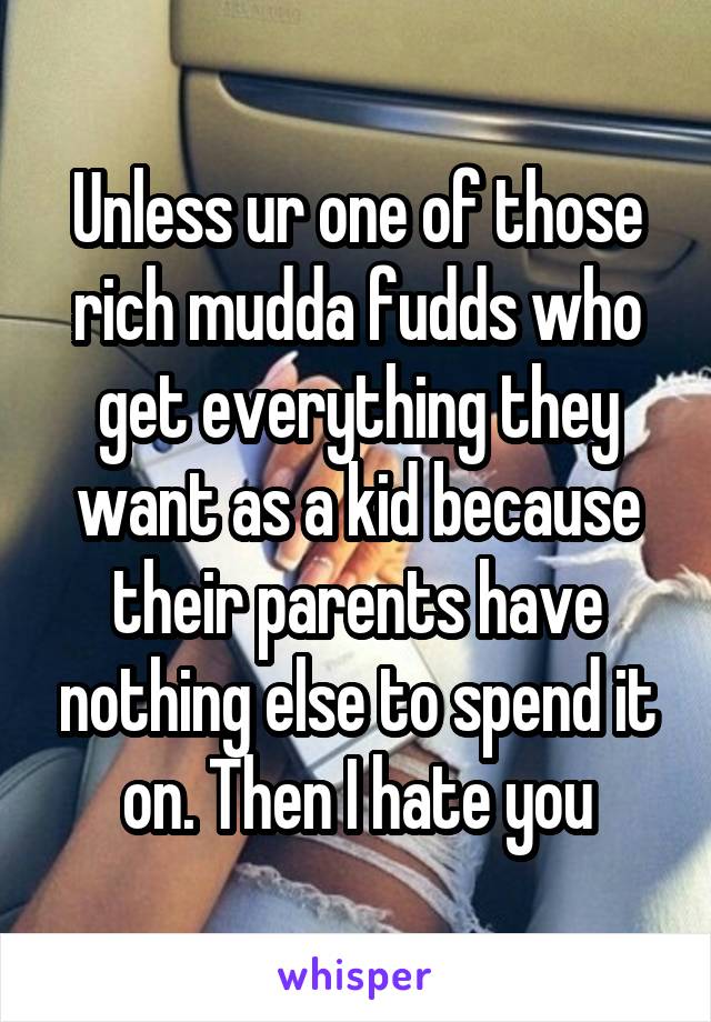Unless ur one of those rich mudda fudds who get everything they want as a kid because their parents have nothing else to spend it on. Then I hate you