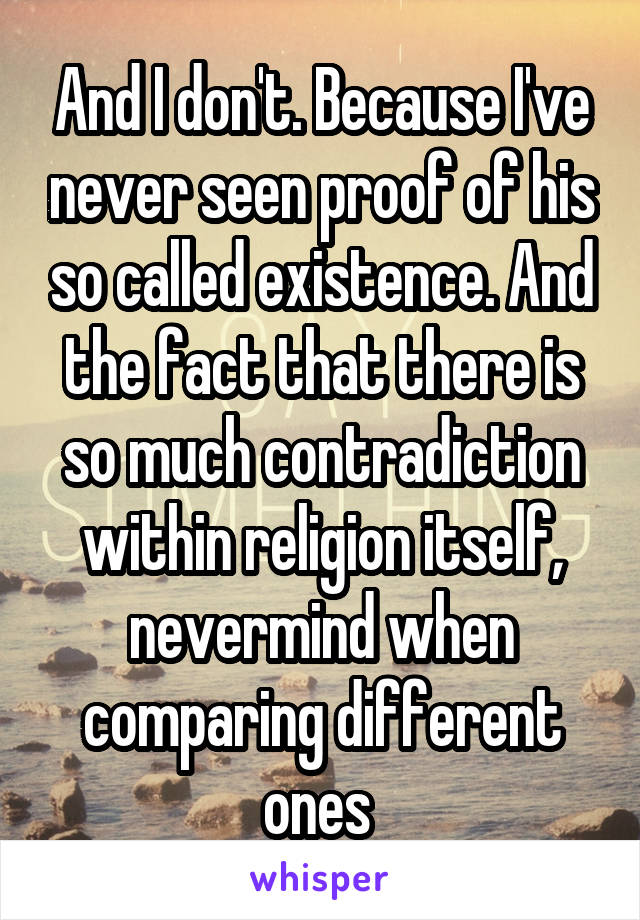 And I don't. Because I've never seen proof of his so called existence. And the fact that there is so much contradiction within religion itself, nevermind when comparing different ones 