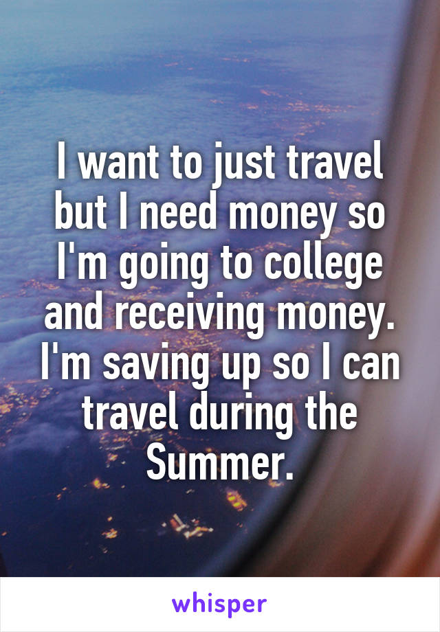 I want to just travel but I need money so I'm going to college and receiving money. I'm saving up so I can travel during the Summer.