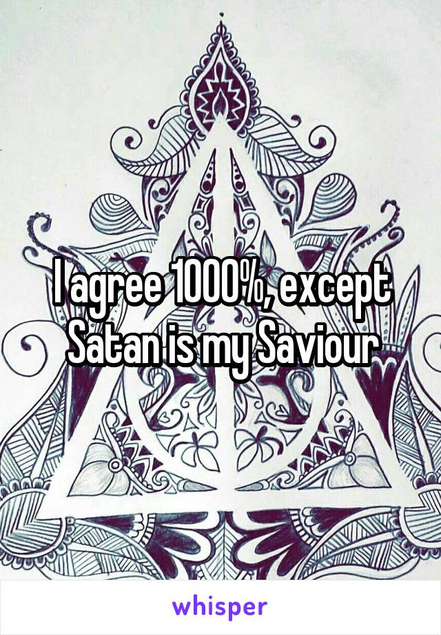 I agree 1000%, except Satan is my Saviour