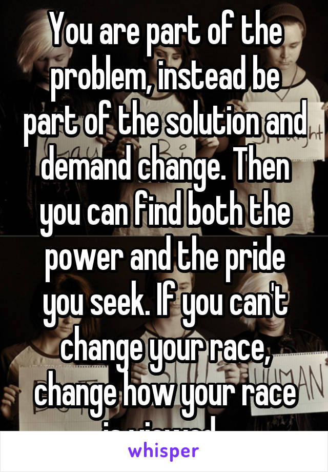 You are part of the problem, instead be part of the solution and demand change. Then you can find both the power and the pride you seek. If you can't change your race, change how your race is viewed. 