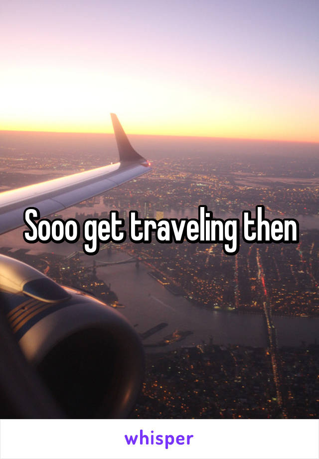 Sooo get traveling then