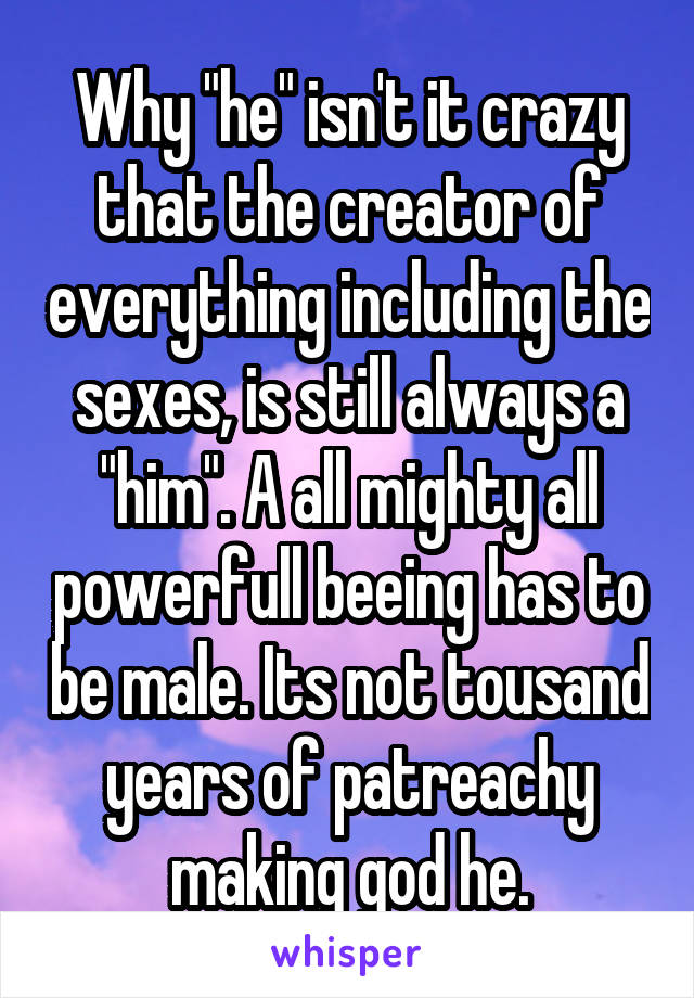 Why "he" isn't it crazy that the creator of everything including the sexes, is still always a "him". A all mighty all powerfull beeing has to be male. Its not tousand years of patreachy making god he.