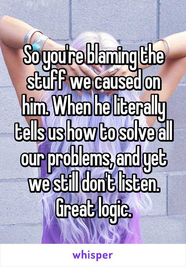 So you're blaming the stuff we caused on him. When he literally tells us how to solve all our problems, and yet we still don't listen. Great logic.