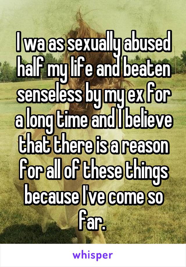 I wa as sexually abused half my life and beaten senseless by my ex for a long time and I believe that there is a reason for all of these things because I've come so far. 