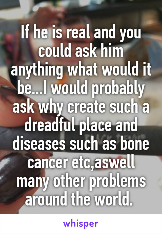 If he is real and you could ask him anything what would it be...I would probably ask why create such a dreadful place and diseases such as bone cancer etc,aswell many other problems around the world. 