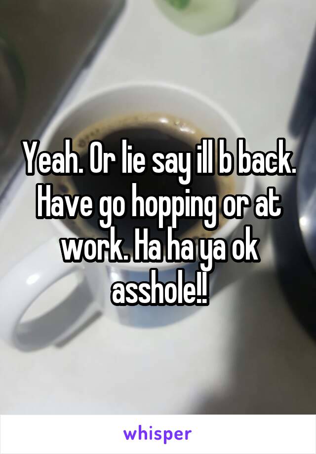 Yeah. Or lie say ill b back. Have go hopping or at work. Ha ha ya ok asshole!!